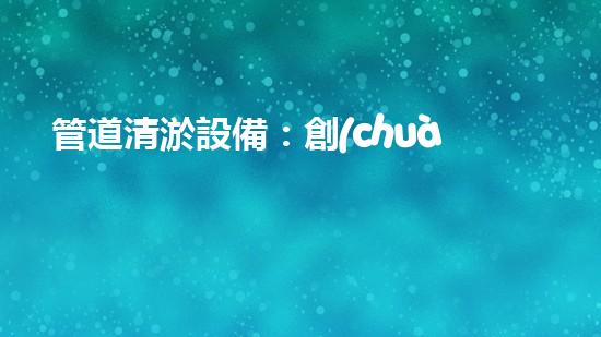 管道清淤設備：創(chuàng)新科技，解決城市難題！